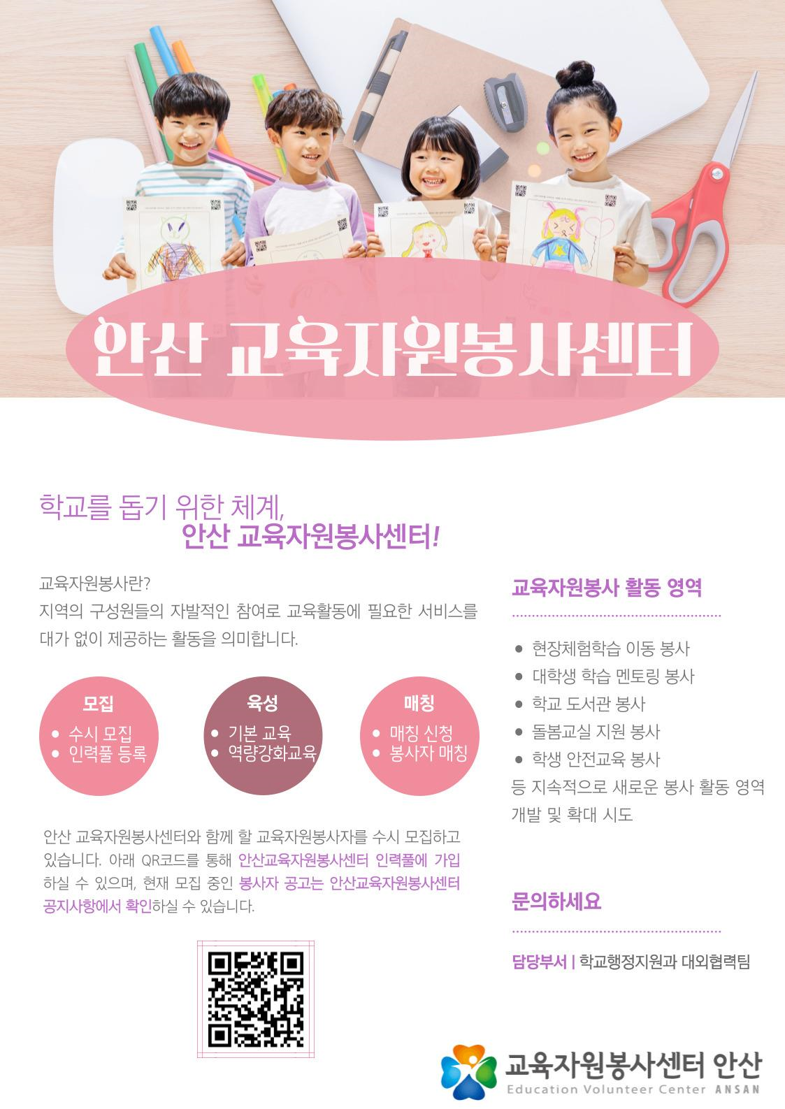 안산 교육자원봉사센터 학교를 돕기 위한 체계, 안산교육자원봉사센터 교육자원봉사란? 지역의 구성원들의 자발적인 참여로 교육활동에 필요한 서비스를 대가 없이 제공하는 활동을 의미합니다. 모집 수시모집, 인력풀 등록 육성 기본교육, 역량강화교육 매칭 매칭 신청, 봉사자 매칭  안산교육자원봉사센터와 함께 할 교육자원봉사자를 수시 모집하고 있습니다. 아래 QR코드를 통해 안산교육자원봉사센터 인력풀에 가입하실 수 있으며, 현재 모집 중인 봉사자 공고는 안산교육자원봉사센터 공지사항에서 확인하실 수 있습니다.  교육자원봉사 활동 영역 현장체험학습 이동 봉사 대학생 학습 멘토링 봉사 학교 도서관 봉사 돌봄교실 지원 봉사 학생 안전교육 봉사 등 지속적으로 새로운 봉사 활동 영역 개발 및 확대 시도  문의하세요 담당부서 | 학교행정지원과 대외협력팀  교육자원봉사센터 안산  